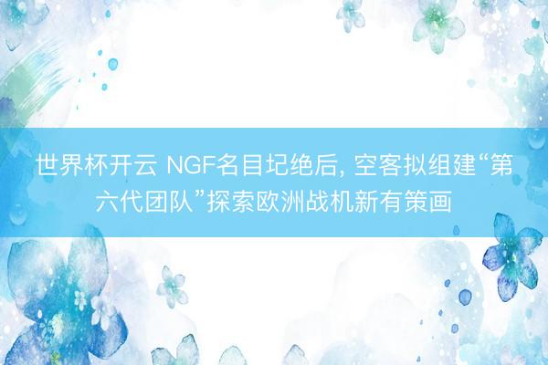 世界杯开云 NGF名目圮绝后, 空客拟组建“第六代团队”探索欧洲战机新有策画