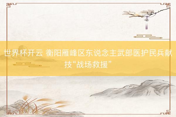 世界杯开云 衡阳雁峰区东说念主武部医护民兵献技“战场救援”