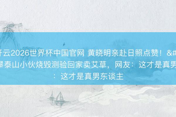 开云2026世界杯中国官网 黄晓明亲赴日照点赞！'手'攀泰山小伙烧毁测验回家卖艾草，网友：这才是真男东谈主