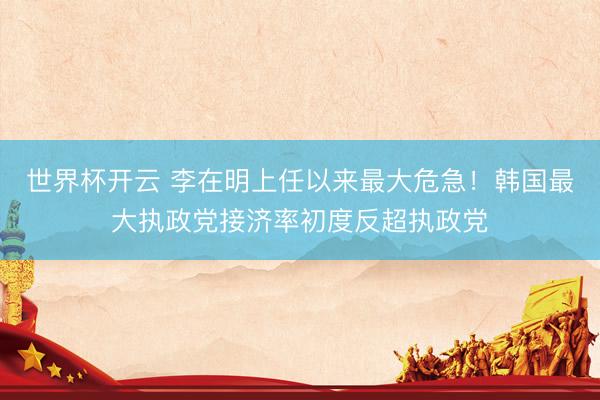 世界杯开云 李在明上任以来最大危急!韩国最大执政党接济率初度反超执政党