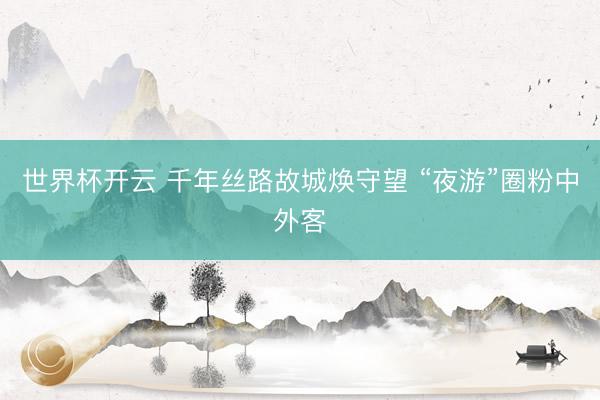 世界杯开云 千年丝路故城焕守望 “夜游”圈粉中外客