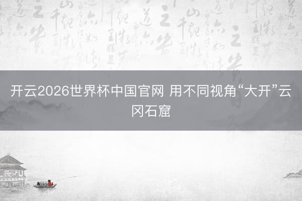 开云2026世界杯中国官网 用不同视角“大开”云冈石窟
