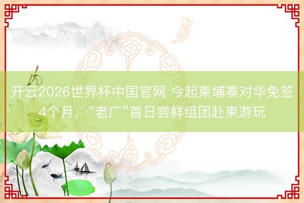 开云2026世界杯中国官网 今起柬埔寨对华免签4个月，“老广”首日尝鲜组团赴柬游玩
