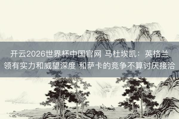 开云2026世界杯中国官网 马杜埃凯:英格兰领有实力和威望深度 和萨卡的竞争不算讨厌接洽