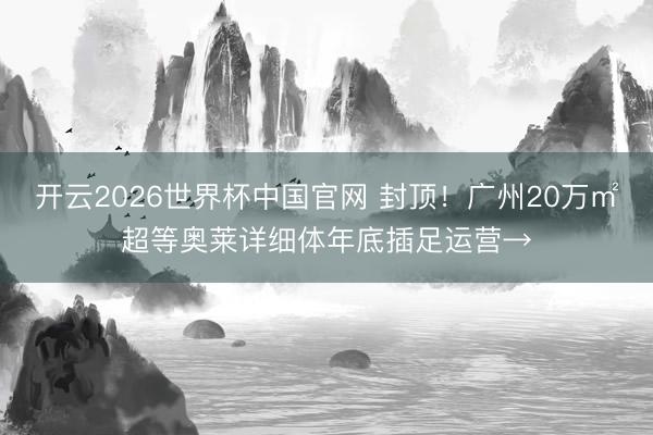 开云2026世界杯中国官网 封顶!广州20万㎡超等奥莱详细体年底插足运营→
