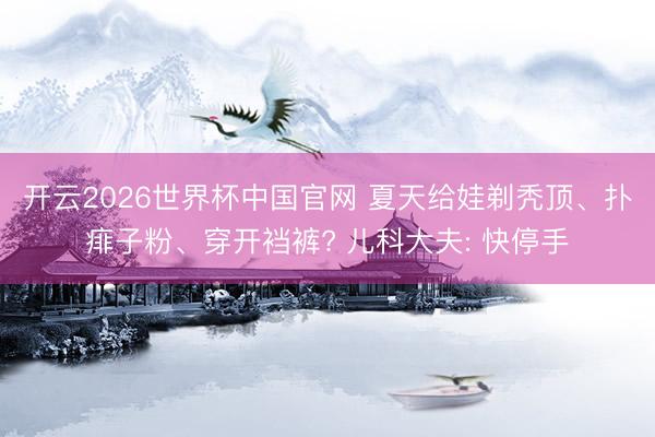 开云2026世界杯中国官网 夏天给娃剃秃顶、扑痱子粉、穿开裆裤? 儿科大夫: 快停手
