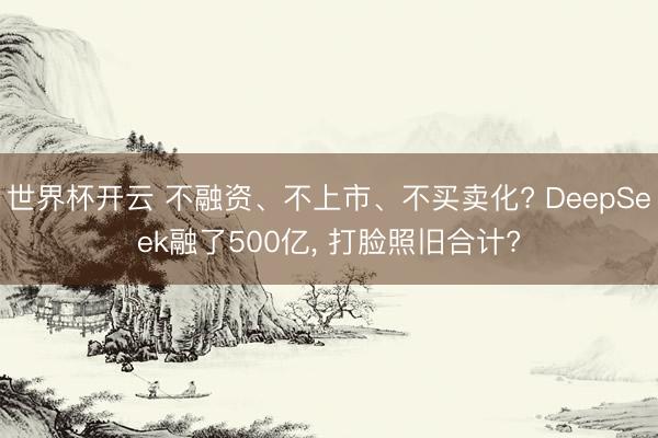 世界杯开云 不融资、不上市、不买卖化? DeepSeek融了500亿， 打脸照旧合计?