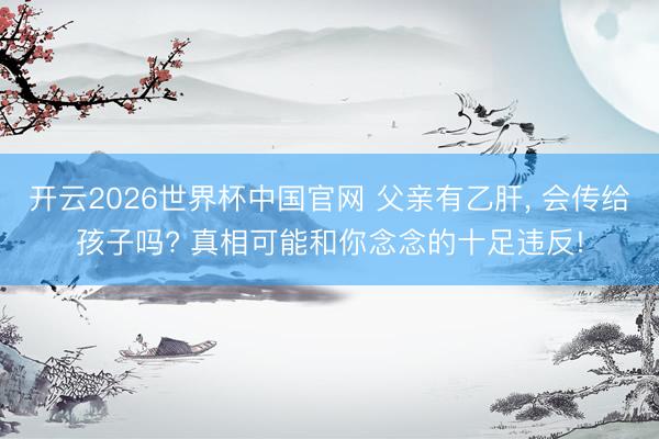 开云2026世界杯中国官网 父亲有乙肝, 会传给孩子吗? 真相可能和你念念的十足违反!