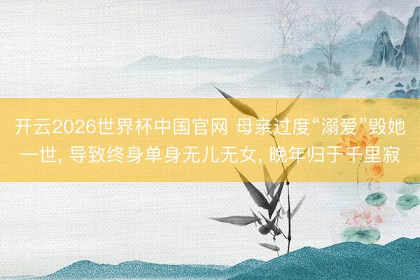 开云2026世界杯中国官网 母亲过度“溺爱”毁她一世, 导致终身单身无儿无女, 晚年归于千里寂