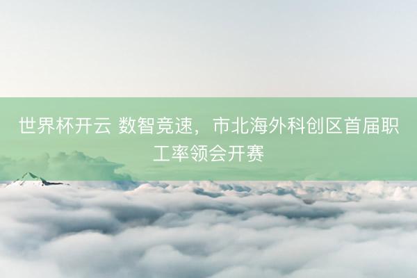 世界杯开云 数智竞速,市北海外科创区首届职工率领会开赛