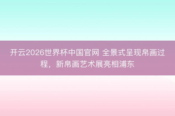 开云2026世界杯中国官网 全景式呈现帛画过程,新帛画艺术展亮相浦东
