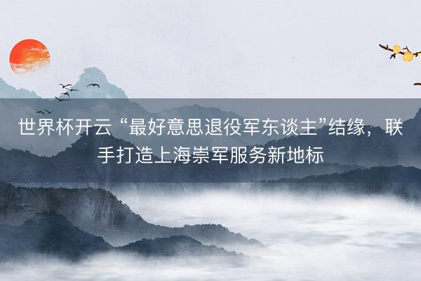 世界杯开云 “最好意思退役军东谈主”结缘,联手打造上海崇军服务新地标