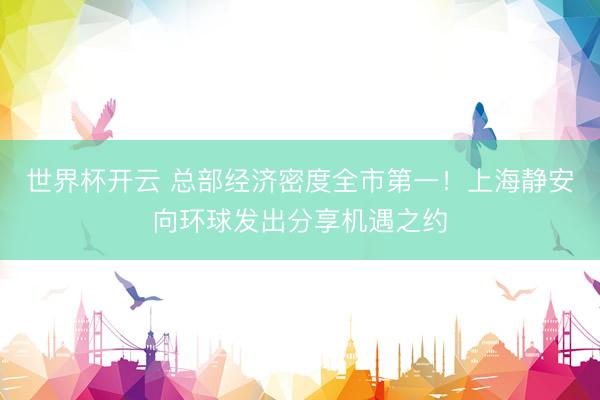 世界杯开云 总部经济密度全市第一!上海静安向环球发出分享机遇之约