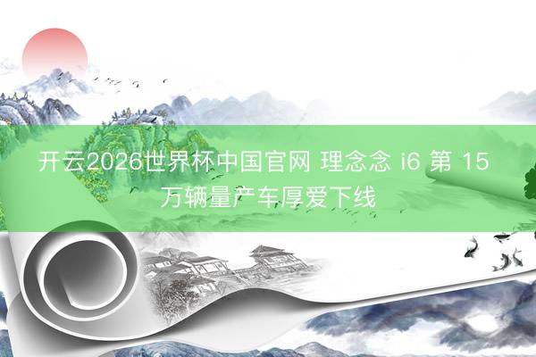 开云2026世界杯中国官网 理念念 i6 第 15 万辆量产车厚爱下线