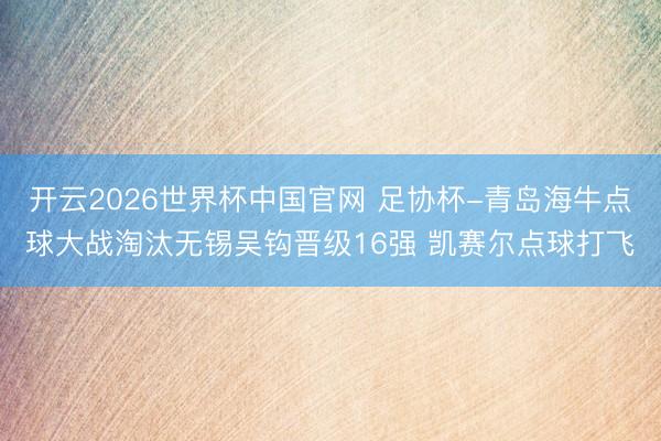 开云2026世界杯中国官网 足协杯-青岛海牛点球大战淘汰无锡吴钩晋级16强 凯赛尔点球打飞