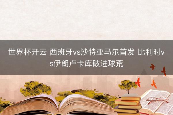 世界杯开云 西班牙vs沙特亚马尔首发 比利时vs伊朗卢卡库破进球荒